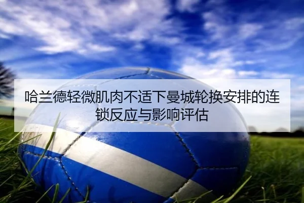 哈兰德轻微肌肉不适下曼城轮换安排的连锁反应与影响评估 - kaiyun